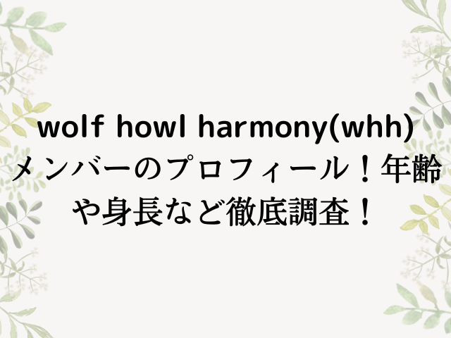 wolf howl harmony・whhメンバーのプロフィール！年齢や身長など徹底調査！