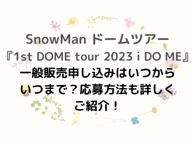 SnowMan ドームツアー 『1st DOME tour 2023 i DO ME』 一般販売申し込みはいつから いつまで？応募方法も詳しく ご紹介！